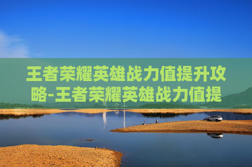 王者荣耀英雄战力值提升攻略-王者荣耀英雄战力值提升有什么用