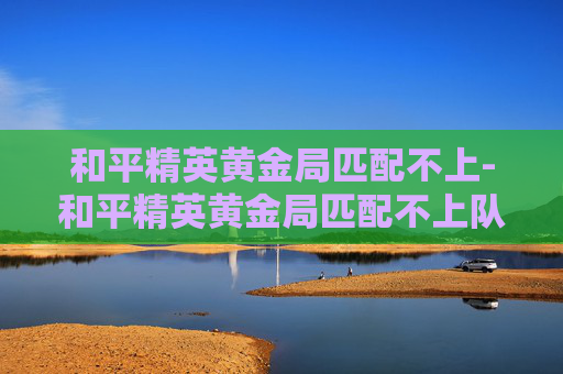 和平精英黄金局匹配不上-和平精英黄金局匹配不上队友