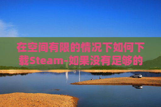 在空间有限的情况下如何下载Steam-如果没有足够的空间steam能不能自动下载