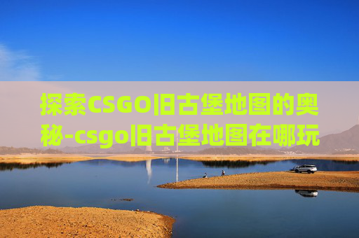 探索CSGO旧古堡地图的奥秘-csgo旧古堡地图在哪玩的