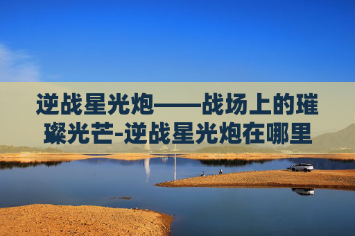 逆战星光炮——战场上的璀璨光芒-逆战星光炮在哪里刷 逆战星光炮——战场上的璀璨光芒-逆战星光炮在哪里刷