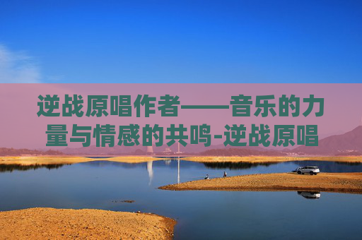 逆战原唱作者——音乐的力量与情感的共鸣-逆战原唱作者是谁