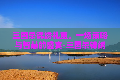 三国杀锦绣礼盒，一场策略与智慧的盛宴-三国杀锦绣礼盒是什么东西啊