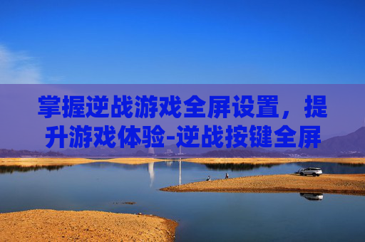 掌握逆战游戏全屏设置，提升游戏体验-逆战按键全屏设置在哪