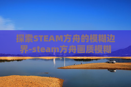 探索STEAM方舟的模糊边界-steam方舟画质模糊 探索STEAM方舟的模糊边界-steam方舟画质模糊