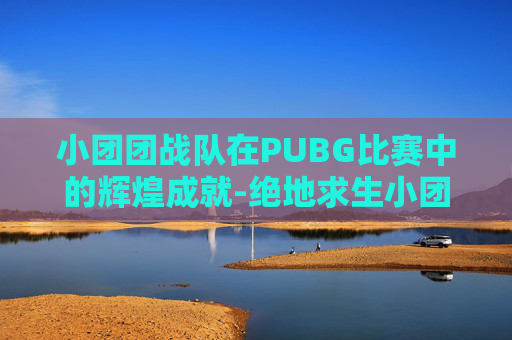 小团团战队在PUBG比赛中的辉煌成就-绝地求生小团团