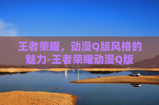 王者荣耀，动漫Q版风格的魅力-王者荣耀动漫Q版