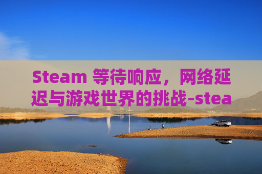 Steam 等待响应，网络延迟与游戏世界的挑战-steam在等待网络界面就闪退