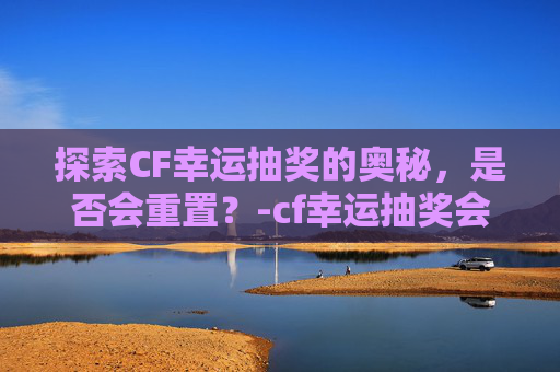探索CF幸运抽奖的奥秘，是否会重置？-cf幸运抽奖会不会重置活动