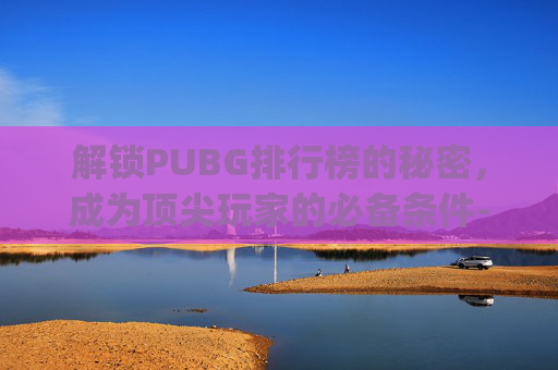 解锁PUBG排行榜的秘密,成为顶尖玩家的必备条件-pubg排位多少级 解锁PUBG排行榜的秘密,成为顶尖玩家的必备条件-pubg排位多少级
