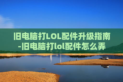 旧电脑打LOL配件升级指南-旧电脑打lol配件怎么弄