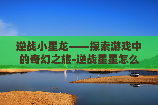 逆战小星龙——探索游戏中的奇幻之旅-逆战星星怎么获得
