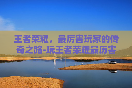 王者荣耀，最厉害玩家的传奇之路-玩王者荣耀最历害的人是谁
