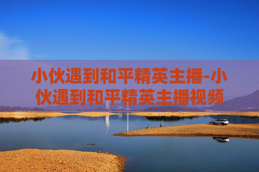 小伙遇到和平精英主播-小伙遇到和平精英主播视频 小伙遇到和平精英主播-小伙遇到和平精英主播视频