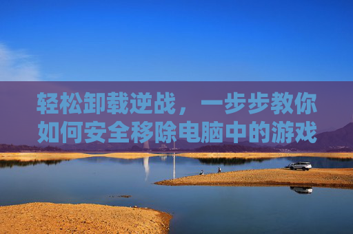 轻松卸载逆战，一步步教你如何安全移除电脑中的游戏-怎么卸载逆战未来