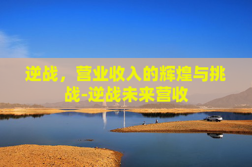 逆战,营业收入的辉煌与挑战-逆战未来营收 逆战,营业收入的辉煌与挑战-逆战未来营收