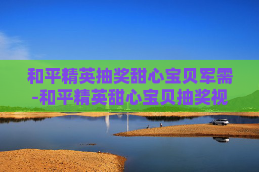 和平精英抽奖甜心宝贝军需-和平精英甜心宝贝抽奖视频 和平精英抽奖甜心宝贝军需-和平精英甜心宝贝抽奖视频