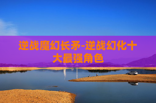 逆战魔幻长矛-逆战幻化十大最强角色 逆战魔幻长矛-逆战幻化十大最强角色