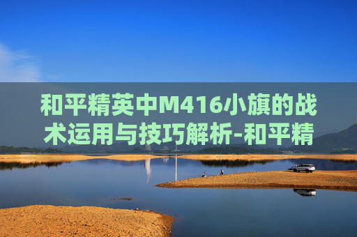 和平精英中M416小旗的战术运用与技巧解析-和平精英M416