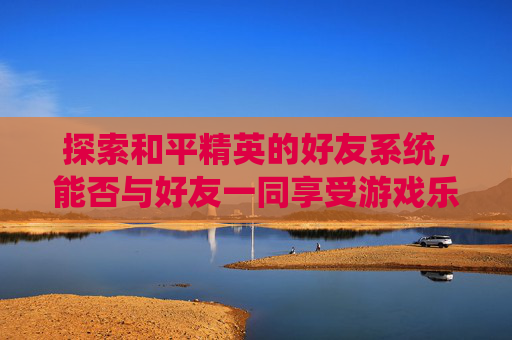 探索和平精英的好友系统，能否与好友一同享受游戏乐趣？-和平精英好友都能玩吗知乎