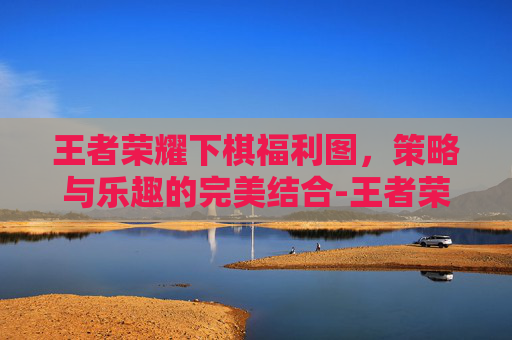 王者荣耀下棋福利图,策略与乐趣的完美结合-王者荣耀下棋福利图怎么获得 王者荣耀下棋福利图,策略与乐趣的完美结合-王者荣耀下棋福利图怎么获得