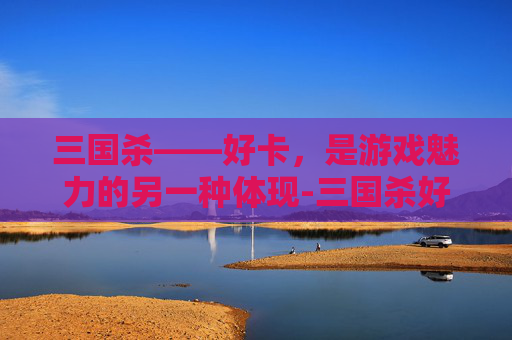 三国杀——好卡,是游戏魅力的另一种体现-三国杀好卡延迟很高 三国杀——好卡,是游戏魅力的另一种体现-三国杀好卡延迟很高