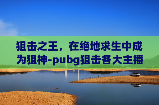 狙击之王，在绝地求生中成为狙神-pubg狙击各大主播