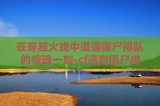 在穿越火线中遭遇僵尸排队的惊魂一刻-cf遇到僵尸排队吓一跳会怎么样 在穿越火线中遭遇僵尸排队的惊魂一刻-cf遇到僵尸排队吓一跳会怎么样