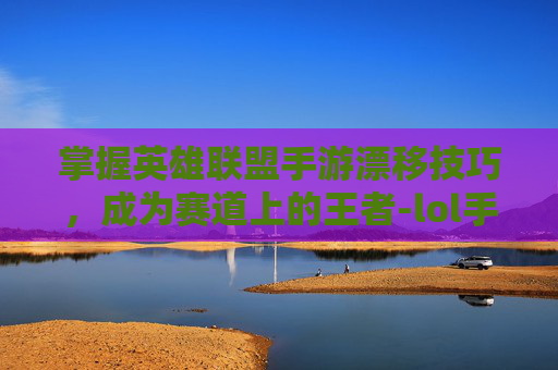 掌握英雄联盟手游漂移技巧，成为赛道上的王者-lol手游漂移教程在哪