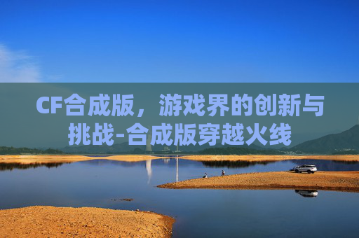 CF合成版,游戏界的创新与挑战-合成版穿越火线 CF合成版,游戏界的创新与挑战-合成版穿越火线