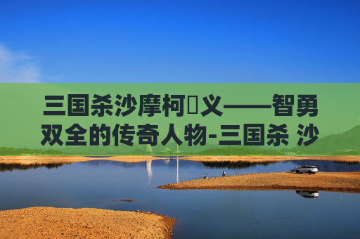 三国杀沙摩柯麹义——智勇双全的传奇人物-三国杀 沙摩柯