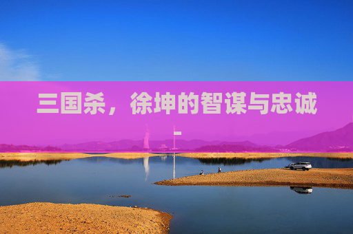 三国杀,徐坤的智谋与忠诚- 三国杀,徐坤的智谋与忠诚-