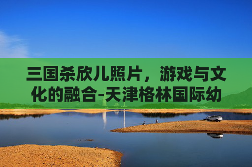 三国杀欣儿照片,游戏与文化的融合-天津格林国际幼儿园学费 三国杀欣儿照片,游戏与文化的融合-天津格林国际幼儿园学费