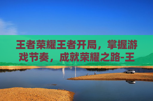王者荣耀王者开局，掌握游戏节奏，成就荣耀之路-王者荣耀王者开局怎么玩