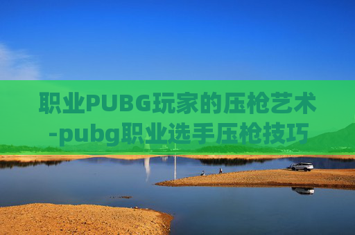 职业PUBG玩家的压枪艺术-pubg职业选手压枪技巧 职业PUBG玩家的压枪艺术-pubg职业选手压枪技巧