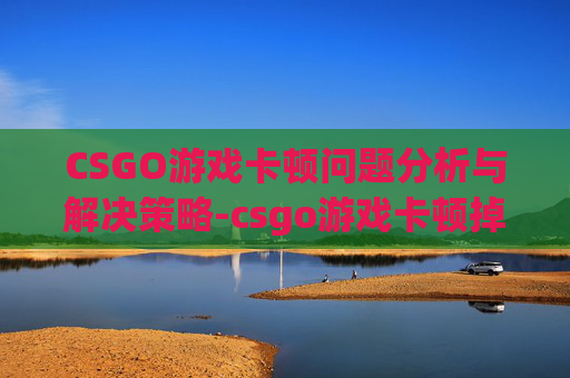 CSGO游戏卡顿问题分析与解决策略-csgo游戏卡顿掉帧怎么解决 CSGO游戏卡顿问题分析与解决策略-csgo游戏卡顿掉帧怎么解决