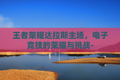 王者荣耀达拉斯主场，电子竞技的荣耀与挑战-