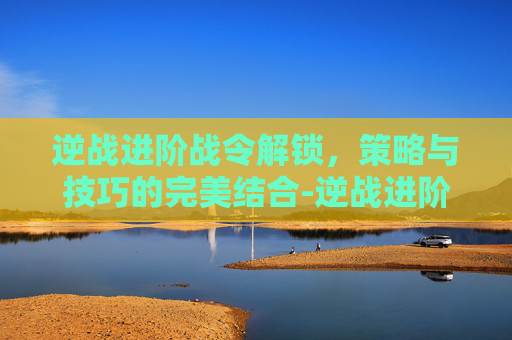 逆战进阶战令解锁,策略与技巧的完美结合-逆战进阶战令解锁条件 逆战进阶战令解锁,策略与技巧的完美结合-逆战进阶战令解锁条件