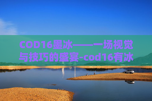 COD16墨冰——一场视觉与技巧的盛宴-cod16有冰龙吗