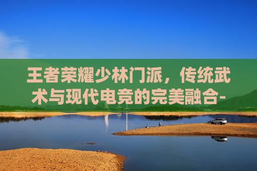 王者荣耀少林门派,传统武术与现代电竞的完美融合-王者荣耀少林门派有哪些 王者荣耀少林门派,传统武术与现代电竞的完美融合-王者荣耀少林门派有哪些