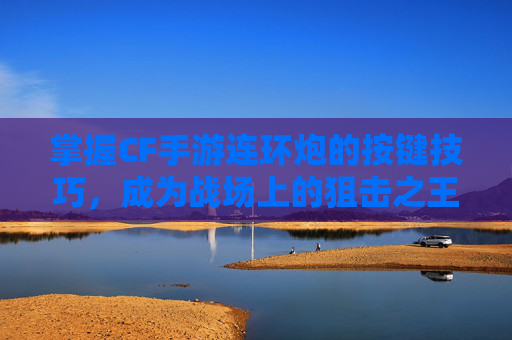 掌握CF手游连环炮的按键技巧，成为战场上的狙击之王-cf连发大炮