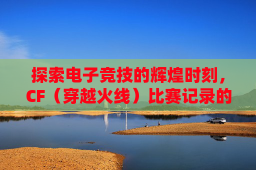探索电子竞技的辉煌时刻，CF（穿越火线）比赛记录的回顾-cf有比赛记录吗知乎