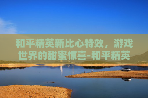 和平精英新比心特效，游戏世界的甜蜜惊喜-和平精英新比心特效怎么设置