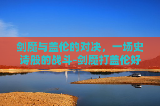 剑魔与盖伦的对决,一场史诗般的战斗-剑魔打盖伦好打吗 剑魔与盖伦的对决,一场史诗般的战斗-剑魔打盖伦好打吗