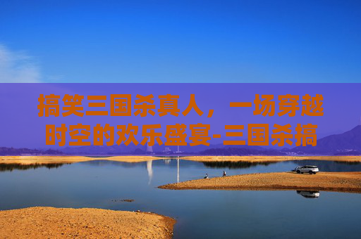 搞笑三国杀真人，一场穿越时空的欢乐盛宴-三国杀搞笑视频