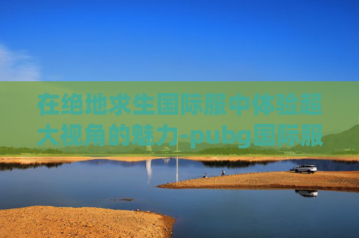 在绝地求生国际服中体验超大视角的魅力-pubg国际服视频 在绝地求生国际服中体验超大视角的魅力-pubg国际服视频
