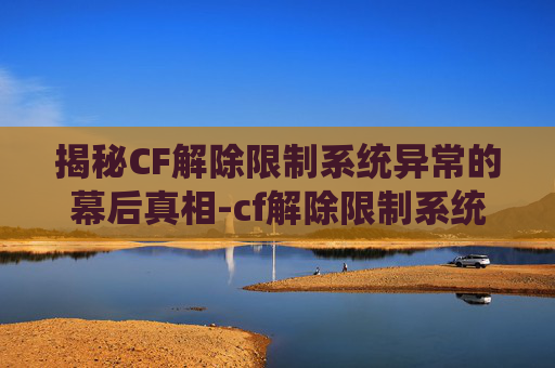 揭秘CF解除限制系统异常的幕后真相-cf解除限制系统异常怎么办