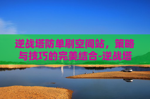 逆战塔防单刷空间站，策略与技巧的完美结合-逆战塔防空间站单人速打法