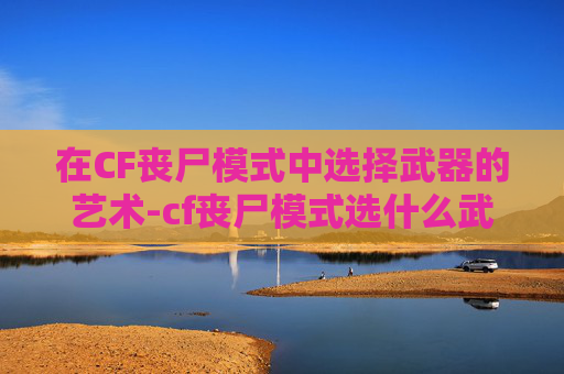 在CF丧尸模式中选择武器的艺术-cf丧尸模式选什么武器好