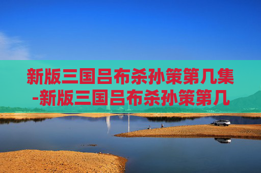 新版三国吕布杀孙策第几集-新版三国吕布杀孙策第几集出现